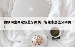 物联网室内定位蓝牙网关，智能家居蓝牙网关？