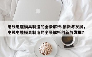 电线电缆模具制造的全景解析:创新与发展，电线电缆模具制造的全景解析创新与发展？