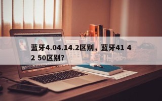 蓝牙4.04.14.2区别，蓝牙41 42 50区别？