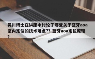 吴川博士在讲座中讨论了哪些关于蓝牙aoa室内定位的技术难点?？蓝牙aoa定位原理？