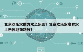 北京欢乐水魔方水上乐园？北京欢乐水魔方水上乐园地铁路线？