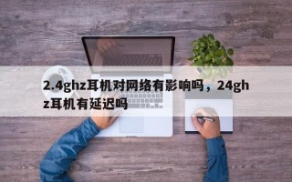 2.4ghz耳机对网络有影响吗，24ghz耳机有延迟吗