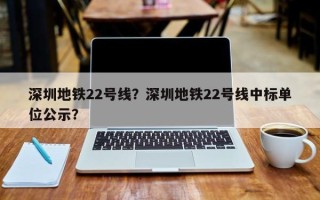 深圳地铁22号线？深圳地铁22号线中标单位公示？