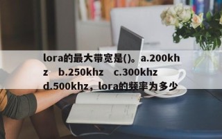 lora的最大带宽是()。a.200khz　b.250khz　c.300khz　d.500khz，lora的频率为多少