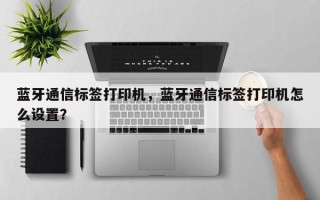 蓝牙通信标签打印机，蓝牙通信标签打印机怎么设置？