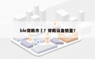 ble穿戴市場？穿戴设备销量？