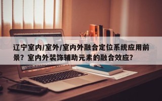 辽宁室内/室外/室内外融合定位系统应用前景？室内外装饰辅助元素的融合效应？