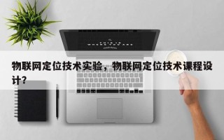 物联网定位技术实验，物联网定位技术课程设计？