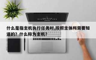 什么是指主机执行任务时,按照主体所需要知道的？什么称为主机？