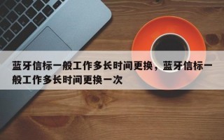 蓝牙信标一般工作多长时间更换，蓝牙信标一般工作多长时间更换一次