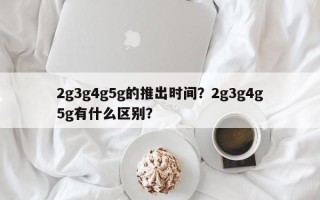 2g3g4g5g的推出时间？2g3g4g5g有什么区别？