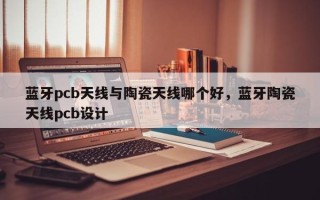 蓝牙pcb天线与陶瓷天线哪个好，蓝牙陶瓷天线pcb设计