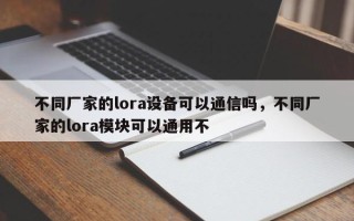 不同厂家的lora设备可以通信吗，不同厂家的lora模块可以通用不