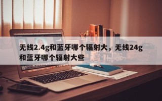 无线2.4g和蓝牙哪个辐射大，无线24g和蓝牙哪个辐射大些