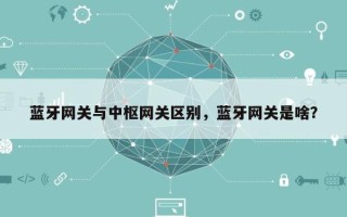 蓝牙网关与中枢网关区别，蓝牙网关是啥？