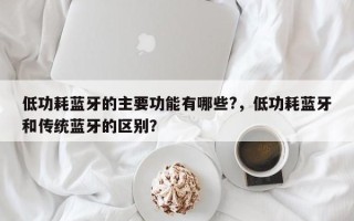 低功耗蓝牙的主要功能有哪些?，低功耗蓝牙和传统蓝牙的区别？