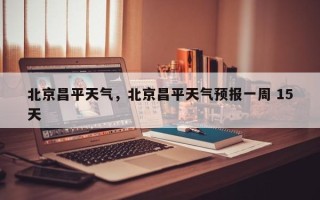 北京昌平天气，北京昌平天气预报一周 15天