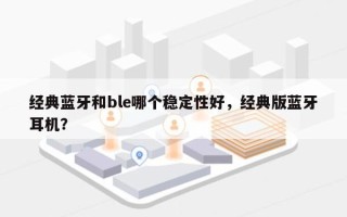经典蓝牙和ble哪个稳定性好，经典版蓝牙耳机？