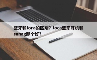 蓝牙和lora的区别？loca蓝牙耳机和sanag那个好？