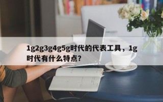 1g2g3g4g5g时代的代表工具，1g时代有什么特点？