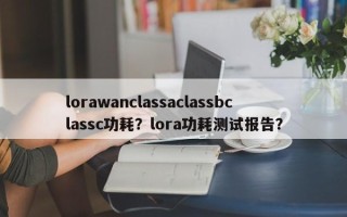 lorawanclassaclassbclassc功耗？lora功耗测试报告？