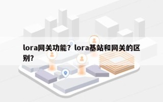 lora网关功能？lora基站和网关的区别？