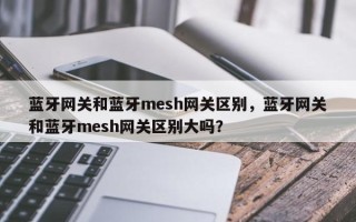 蓝牙网关和蓝牙mesh网关区别，蓝牙网关和蓝牙mesh网关区别大吗？