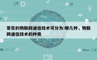 常见的物联网通信技术可分为:哪几种，物联网通信技术的种类