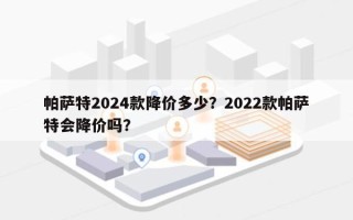 帕萨特2024款降价多少？2022款帕萨特会降价吗？