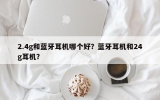 2.4g和蓝牙耳机哪个好？蓝牙耳机和24g耳机？