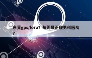 东莞gps/lora？东莞最正规男科医院？