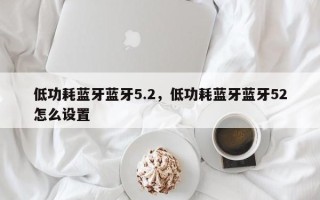 低功耗蓝牙蓝牙5.2，低功耗蓝牙蓝牙52怎么设置