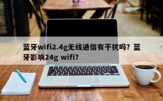 蓝牙wifi2.4g无线通信有干扰吗？蓝牙影响24g wifi？