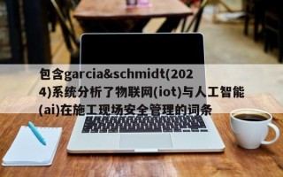 包含garcia&schmidt(2024)系统分析了物联网(iot)与人工智能(ai)在施工现场安全管理的词条