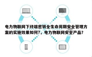 电力物联网下终端密钥全生命周期安全管理方案的实施效果如何?，电力物联网安全产品？