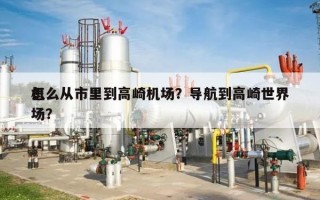 怎么从市里到高崎机场？导航到高崎世界
机场？