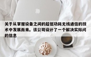 关于从掌握设备之间的超低功耗无线通信的技术中发展而来。该公司设计了一个解决实际问的信息