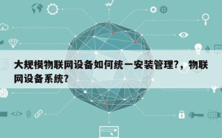 大规模物联网设备如何统一安装管理?，物联网设备系统？