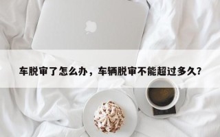 车脱审了怎么办，车辆脱审不能超过多久？