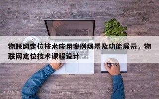 物联网定位技术应用案例场景及功能展示，物联网定位技术课程设计