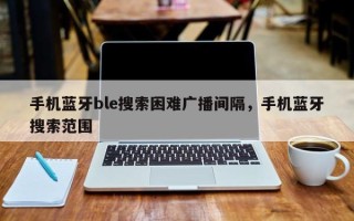 手机蓝牙ble搜索困难广播间隔，手机蓝牙搜索范围