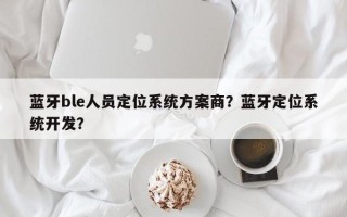 蓝牙ble人员定位系统方案商？蓝牙定位系统开发？