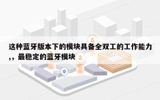 这种蓝牙版本下的模块具备全双工的工作能力,，最稳定的蓝牙模块