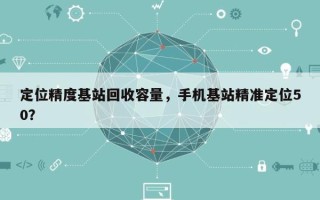 定位精度基站回收容量，手机基站精准定位50？