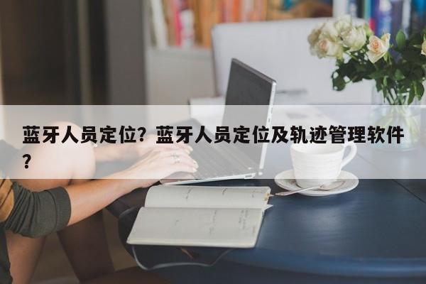 蓝牙人员定位？蓝牙人员定位及轨迹管理软件？-第1张图片