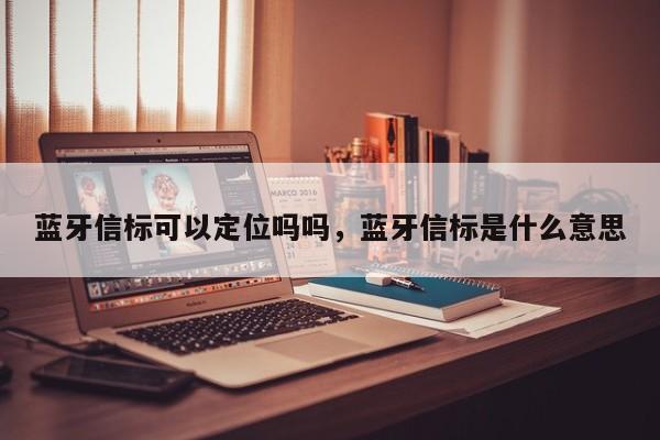 蓝牙信标可以定位吗吗，蓝牙信标是什么意思-第1张图片