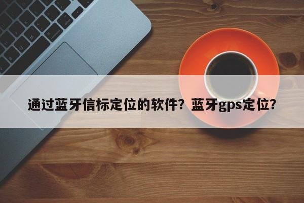 通过蓝牙信标定位的软件？蓝牙gps定位？-第1张图片