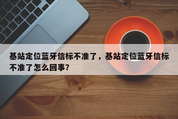 基站定位蓝牙信标不准了，基站定位蓝牙信标不准了怎么回事？-第1张图片