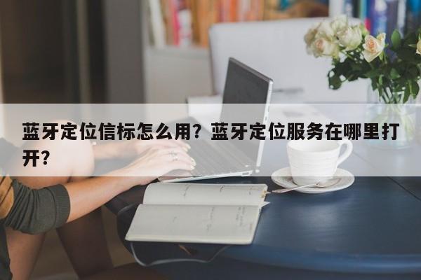 蓝牙定位信标怎么用？蓝牙定位服务在哪里打开？-第1张图片