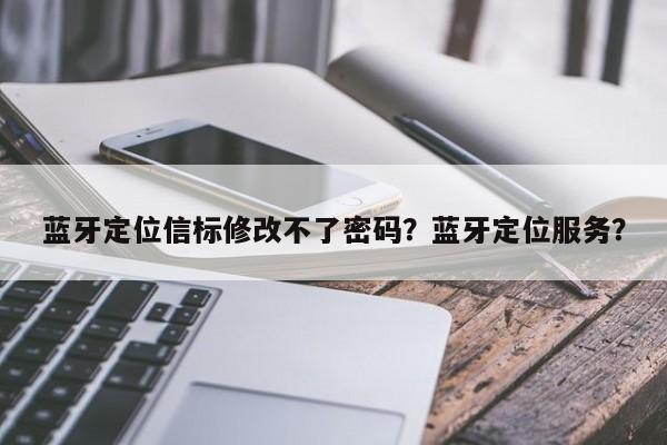 蓝牙定位信标修改不了密码？蓝牙定位服务？-第1张图片